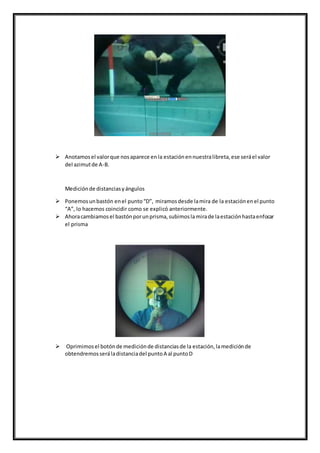  Anotamosel valorque nosaparece enla estaciónennuestralibreta,ese seráel valor
del azimutde A-B.
Mediciónde distanciasyángulos
 Ponemosunbastón enel punto“D”, miramosdesde lamira de la estaciónenel punto
“A”, lo hacemos coincidir como se explicó anteriormente.
 Ahoracambiamosel bastónporunprisma,subimoslamirade laestaciónhastaenfocar
el prisma
 Oprimimosel botónde mediciónde distanciasde la estación,lamediciónde
obtendremosseráladistanciadel puntoA al puntoD
 