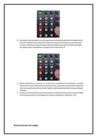  Estandoen lamismaposición,ahoraapretamosel botónde mediciónde ángulosde la
estación,calibramosencerode lamismamaneraque enel azimut,unavezque está
encero, movemoslaestaciónhastaenfocarel bastónque estáenvértice B,el ángulo
que apareceráen lapantallaesel ángulointernodel vértice A.
 Ahora pondremos un prisma en el punto B, truncaremos la horizontal y vertical,
hacemoscoincidirexactamente el prismala mira, y procederemosamedirla distancia
comose haexplicadoanteriormente.Todoslosdatosobtenidosdebenserapuntadosen
la libreta.
 Ya que se realizotodoscalculosnecesariosenel vertice A,se procede a reazlizartodos
los mismos procesos en los siguientes vertices (instalación, nivelación, etc)
Referenciación del equipo
 