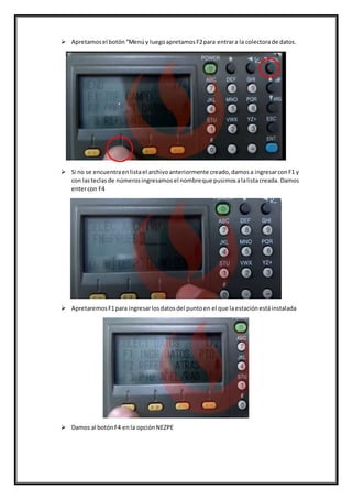  Apretamosel botón“Menúy luegoapretamosF2para entrara la colectorade datos.
 Si no se encuentraenlistael archivoanteriormente creado,damosa ingresarconF1 y
con lasteclasde númerosingresamosel nombreque pusimosalalistacreada. Damos
entercon F4
 ApretaremosF1para ingresarlosdatosdel puntoen el que laestaciónestáinstalada
 Damos al botónF4 enla opciónNEZPE
 