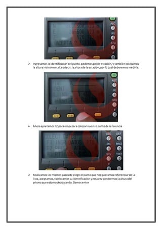  Ingresamoslaidentificacióndel punto,podemosponerestación,y tambiéncolocamos
la alturainstrumental,esdecir,laalturade laestación,porlocual deberemosmedirla.
 AhoraapretamosF2 para empezaracolocar nuestropuntode referencia
 Realizamoslosmismospasosde elegirel puntoque nosqueramosreferenciarde la
lista,aceptamos,ycolocamossuidentificaciónyestavezpondremoslaalturadel
prismaque estamostrabajando.Damosenter
 
