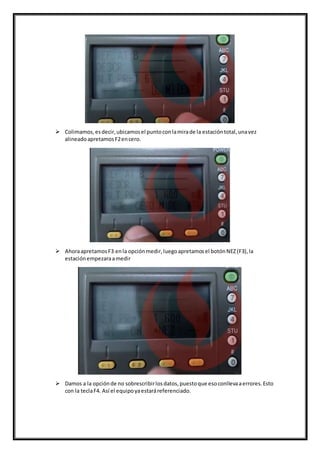  Colimamos,esdecir,ubicamosel puntoconlamirade la estacióntotal,unavez
alineadoapretamosF2encero.
 AhoraapretamosF3 enla opciónmedir,luegoapretamosel botónNEZ(F3),la
estaciónempezaraamedir
 Damos a la opciónde no sobrescribirlosdatos,puestoque esoconllevaaerrores.Esto
con la teclaF4. Así el equipoyaestaráreferenciado.
 