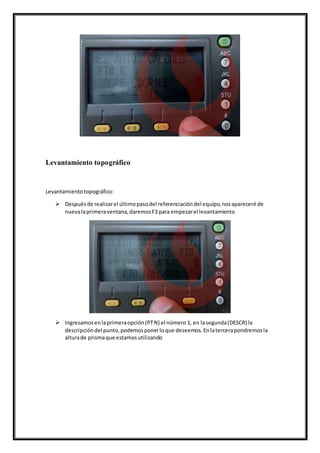 Levantamiento topográfico
Levantamientotopográfico:
 Despuésde realizarel últimopasodel referenciacióndel equipo,nosapareceré de
nuevalaprimeraventana,daremosF3 para empezarel levantamiento
 Ingresamosenlaprimeraopción(PTN) el número 1, en lasegunda(DESCR) la
descripcióndel punto,podemosponerloque deseemos.Enlatercerapondremosla
alturade prismaque estamosutilizando
 