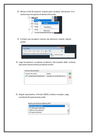 2) Abrimos el Civil 3D, buscamos laopción punto yle damos click derecho. En la
ventana que nos aparece ledamos clickacrear.
3) En labarra que nos aparece tenemos que seleccionar laopción importar
puntos.
4) Luego nos aparecerá un cuadrado yledaremos click alaopción añadir archivos,
buscamos nuestro archivo yledamos enabrir.
5) Después seleccionamos el formato PNEZD y le damos en aceptar. Luego,
escribimos ZEy presionamos enter.
 