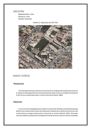 UBICACIÓN
Departamento: Lima
Provincia: Lima
Distrito: Chorrillos
Gráfico 1: Ubicación de UPC Villa
MARCO TEÓRICO
Planimetría
Se llamaplanimetríaal conjuntoal conjuntode los trabajosefectuadospara tomar en
el campo los datosgeométricosnecesariosque permitanconstruirunafigurasemejantea
la del terreno, proyectada sobre un plano horizontal (García, 2003).
Altimetría
Es unarama de latopografíaque estudiael conjuntode métodosyprocedimientospara
determinaryrepresentarlaaltura de cada punto respectode un plano de referencia.Con
la altimetría se consigue representar el relieve de un terreno (Rincón, 2011). Asimismo,
tiene porobjetivorepresentarlaverdaderaformadelterreno,esdecirnosolosuextensión,
 