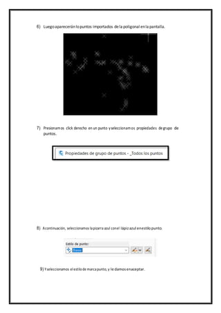 6) Luegoapareceránlopuntos importados delapoligonal enlapantalla.
7) Presionamos click derecho en un punto yseleccionamos propiedades degrupo de
puntos.
8) Acontinuación, seleccionamos lapizarra azul conel lápizazul enestilopunto.
9) Yseleccionamos elestilode marcapunto, y le damosenaceptar.
 