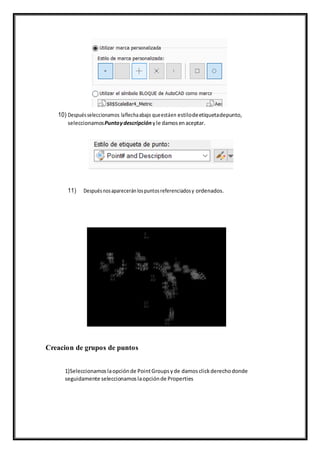 10) Despuésseleccionamos laflechaabajo queestáen estilodeetiquetadepunto,
seleccionamosPuntoydescripción yle damosenaceptar.
11) Despuésnosaparecerán lospuntosreferenciadosy ordenados.
Creacion de grupos de puntos
1)Seleccionamoslaopciónde PointGroupsyde damosclickderechodonde
seguidamente seleccionamoslaopciónde Properties
 