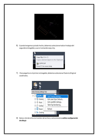 6) Cuandotengamosyatodo hecho,debemosseleccionartodoel trabajodel
segundoentregable yusarel comandocopy clip.
7) Para pegarloenel primerentregable,debemosseleccionarPaste toOriginal
coodinates.
8) Damos clickderechoenelnombre delarchivo y seleccionamoseditarconfiguración
dedibujo
 