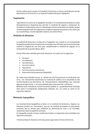 límites y obras que lo ocupan sino también la forma de su relieve,haciendo para ello las
operaciones en el terreno y es un aspecto fundamental para la topografía.
Taquimetría
Taquimetríaes la rama de la topografía centrada en el levantamiento de planos a través
del taquímetro(un dispositivo que permite la medición de ángulos y distancias). Se
considera a la taquimetría como un métodopara realizarmediciones con rapidez aunque
sindemasiadaprecisión.Porlogeneral se empleaenaquellassituacionesen lascuales,por
sus características, resulta imposible emplear una cinta métrica.
Medición de distancias
La mediciónde distancias es la base de la Topografía. Aun cuando en un levantamiento
losángulospuedanleerse conprecisiónconequipo muyrefinado,porlomenostiene que
medirse la longitud de una línea para complementar la medición de ángulos en la
localización de los puntos (Rivas, 2017).
Existen diferentes métodos para medir distancias, los cuales son los siguientes:
 Por pasos
 Con odómetro
 Con telémetros
 Con cinta métrica
 Taquimetría
 Con instrumentos electrónicos
 Sistema de Posicionamiento Global(GPS)
De todos estos métodos los que se utilizan con más frecuencia son las mediciones con
cinta, con instrumentos electrónicos los sistemas de satélite. En la actualidad se está
incrementando el uso del Sistema de Posicionamiento Global(GPS)ya que presenta
algunas ventajas frente a los otros métodos tales como precisión y eficiencia.
Mediante otros métodosde control horizontal también se puededeterminar distancias
tales como la triangulación, poligonación, radiación, etc., los cuales se verán en los
siguientes capítulos.
Distancias topográficas
Los levantamientos topográficos se basan en la medición de distancias y ángulos. Las
distancias pueden ser: horizontales, que son las medidas principales en planimetría;
verticales, que se utilizan para establecer las diferencias de nivel; y las inclinadas,
mediciones sobre la superficie terrestre.
En topografía, cuando se hacen mediciones lineales, es importante tener claridad en los
siguientes conceptos:
• Distancia Natural: distancia entre dos puntos siguiendo el relieve del terreno.
 