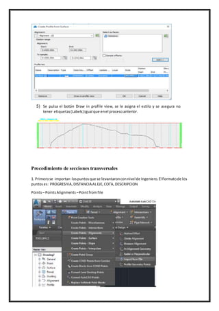 5) Se pulsa el botón Draw in profile view, se le asigna el estilo y se asegura no
tener etiquetas(Labels) igual que enel procesoanterior.
Procedimiento de secciones transversales
1. Primerose importan lospuntosque se levantaronconnivel de Ingeniero.El Formatode los
puntoses: PROGRESIVA,DISTANCIA ALEJE,COTA,DESCRIPCION
Points– PointsAlignments –Pointfromfile
 