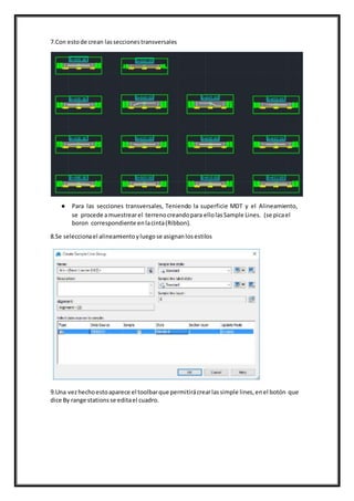 7.Con estode crean lasseccionestransversales
● Para las secciones transversales, Teniendo la superficie MDT y el Alineamiento,
se procede amuestrearel terrenocreandopara ellolasSample Lines. (se picael
boron correspondiente enlacinta(Ribbon).
8.Se seleccionael alineamientoyluegose asignanlosestilos
9.Una vezhechoestoaparece el toolbarque permitirácrearlassimple lines,enel botón que
dice By range stationsse editael cuadro.
 
