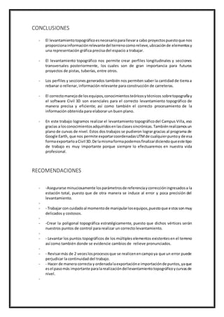 CONCLUSIONES
- El levantamientotopográficoesnecesarioparallevara cabo proyectospuestoque nos
proporcionainformaciónrelevantedel terrenocomorelieve,ubicaciónde elementosy
una representación gráfica precisa del espacio a trabajar.
- El levantamiento topográfico nos permite crear perfiles longitudinales y secciones
transversales posteriormente, los cuales son de gran importancia para futuros
proyectos de pistas, tuberías, entre otros.
- Los perfiles y secciones generados también nos permiten saber la cantidad de tierra a
rebanar o rellenar, información relevante para construcción de carreteras.
- El correctomanejode losequipos,conocimientosteóricosytécnicos sobretopografíay
el software Civil 3D son esenciales para el correcto levantamiento topográfico de
manera precisa y eficiente; así como también el correcto procesamiento de la
información obtenida para elaborar un buen plano.
- En este trabajo logramos realizar el levantamiento topográficodel Campus Villa, eso
gracias a losconocimientosadquiridosenlasclasessincrónicas.Tambiénrealizamosun
plano de curvas de nivel. Estos dos trabajos se pudieron lograr gracias al programa de
Google Earth, que nos permite exportarcoordenadasUTMde cualquierpuntoy de esa
formaexportarloaCivil 3D.De lamismaformapodemosfinalizardiciendoqueeste tipo
de trabajo es muy importante porque siempre lo efectuaremos en nuestra vida
profesional.
RECOMENDACIONES
- -Asegurarse minuciosamente losparámetrosde referenciaycorreccióningresadosa la
estación total, puesto que de otra manera se induce al error y poca precisión del
levantamiento.
-
- - Trabajar con cuidadoal momentode manipularlosequipos,puestoque estossonmuy
delicados y costosos.
-
- -Crear la poligonal topográfica estratégicamente, puesto que dichos vértices serán
nuestros puntos de control para realizar un correcto levantamiento.
-
- - Levantar los puntos topográficos de los múltiples elementos existentesen el terreno
así como también donde se evidencie cambios de relieve pronunciados.
-
- - Revisarmás de 2 veceslosprocesosque se realicenencampoya que un error puede
perjudicar la continuidad del trabajo.
- - Hacer de manera correcta y ordenadalaexportacióne importaciónde puntos,yaque
esel pasomás importante paralarealizacióndellevantamientotopográficoycurvasde
nivel.
-
 