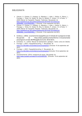 BIBLIOGRAFÍA
 Chihuan, A., Córdova, E., Huapaya, H., Mendoza, J., Uribe, J., Muñoz, K., Manco, L.,
Purizaga, L., Torres, M., Silvera, M., Rios, N., Barreto, P., Jimeno , R., & Torres, V.
(2020) Manual de Topografía Pregrado Tradicional. Recuperado de
https://aulavirtual.upc.edu.pe/bbcswebdav/pid-29127047-dt-content-rid-
293263992_1/xid-293263992_1 [Consulta: 16 de septiembre del 2021]
 Chihuan, A., Córdova, E., Huapaya, H., Mendoza, J., Uribe, J., Muñoz, K., Manco, L.,
Purizaga, L., Torres, M., Silvera, M., Rios, N., Barreto, P., Jimeno , R., & Torres, V.
(2020) Manual de Topografía Pregrado Tradicional. Recuperado de
https://aulavirtual.upc.edu.pe/bbcswebdav/pid-29127047-dt-content-rid-
293263992_1/xid-293263992_1 [Consulta: 16 de septiembre del 2021]
 Cordova, L. (2015). Levantamiento topográfico por el método de la poligonal cerrada.
Recuperado de https://doku.pub/documents/informe-n-5-levantamiento-
porpoligonal-cerrada-30j799mgrg0w [Consulta: 28 de Abril].
 Echeveste, H. J. (2018). Manual de levantamiento geológico. Series: Libros de Cátedra.
 Purizaga, L. (2021) Topografía/recording_7. Recuperado de
https://us.bbcollab.com/collab/ui/session/playback [Consulta: 16 de septiembre del
2021]
 Purizaga, L. (2021) Topografía/recording_9. Recuperado de
https://us.bbcollab.com/collab/ui/session/playback [Consulta: 16 de septiembre del
2021]
 Ticeonlinechannel (2019) Instalación de equipo. Recuperado de
https://www.youtube.com/watch?v=mCSnfv9V2DY [Consulta: 15 de septiembre del
2021]
 
