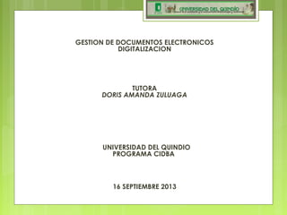 GESTION DE DOCUMENTOS ELECTRONICOS
DIGITALIZACION
  
 
 
  
TUTORA
DORIS AMANDA ZULUAGA
 
  
 
 
 
  UNIVERSIDAD DEL QUINDIO
PROGRAMA CIDBA
16 SEPTIEMBRE 2013
 