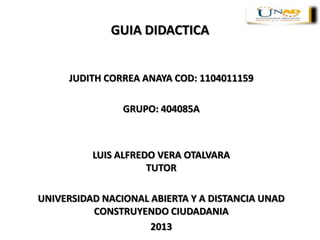 GUIA DIDACTICA
JUDITH CORREA ANAYA COD: 1104011159
GRUPO: 404085A
LUIS ALFREDO VERA OTALVARA
TUTOR
UNIVERSIDAD NACIONAL ABIERTA Y A DISTANCIA UNAD
CONSTRUYENDO CIUDADANIA
2013
 