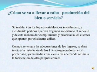 Se instalará en los lugares establecidos inicialmente, y
atendiendo pedidos que van llegando solicitando el servicio
y de esta manera dar cumplimiento y prioridad a los clientes
que optaron por el sistema eólico.
Cuando se tengan las adecuaciones de los lugares, se dará
inicio a la instalación de los 114 aerogeneradores en el
primer año, ya ha medida que exista mas demanda se inicia
la fabricación de otro parques eólicos.
 