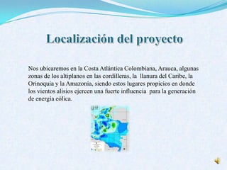 Nos ubicaremos en la Costa Atlántica Colombiana, Arauca, algunas
zonas de los altiplanos en las cordilleras, la llanura del Caribe, la
Orinoquía y la Amazonía, siendo estos lugares propicios en donde
los vientos alisios ejercen una fuerte influencia para la generación
de energía eólica.
 