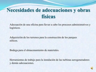 Necesidades de adecuaciones y obras
físicas
Adecuación de una oficina para llevar a cabo los procesos administrativos y
logísticos.
Adquisición de los terrenos para la construcción de los parques
eólicos.
Bodega para el almacenamiento de materiales.
Herramientas de trabajo para la instalación de las turbinas aerogeneradores
y demás adecuaciones.
 