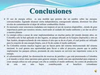 Conclusiones
 El uso de energía eólica es una medida que permite dar un cambio sobre las energías
convencionales, logrando alcanzar cierta independencia, consiguiendo además, disminuir los altos
niveles de contaminación al dejar de utilizar combustibles fósiles.
 Es necesario crear conciencia ciudadana con respecto al uso de recursos disponibles , siendo de gran
importancia partir por nosotros mismo, motivando al cuidado del medio ambiente y así dar un alivio
a nuestro planeta
 La energía eólica a pesar de estar implementándose en muchas partes del mundo durante años, en
Colombia solo la han aplicado en dos lugares, un parque ubicado en la Guajira (Jepírachi) y otro en
San Andrés, desaprovechando de esta manera el aire que se da en el país, el cual podría ser utilizado
para la creación de una energía limpia, con el fin de cuidar el medio ambiente
 En Colombia existen muchos lugares que no hacen parte del sistema interconectado del sistema
nacional, lo cual genera una oportunidad para llevar a cabo el proyecto, puesto que se podría
implementar los parques eólicos, prestando de esta manera un servicio tan importante como es la
energía.
 el calentamiento global, las disminución de reservas de petróleo y gas está presionando a Colombia
y al mundo a mirar otras opciones para generar energía, siendo esta una oportunidad para empezar a
crear energía eólica no solo porque con ella se cuidaría el medio ambiente, los costos de producción
de esta son más bajos contribuyendo al beneficio colombiano
 