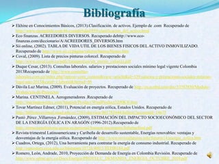 Bibliografía
 Ekhine en Conocimientos Básicos, (2013).Clasificación. de activos. Ejemplo de .com Recuperado de
http://www.ejemplode.com/46-contabilidad/959-clasificacion_del_activo.html
 Eco finanzas. ACREEDORES DIVERSOS. Recuperado dehttp://www.eco-
finanzas.com/diccionario/A/ACREEDORES_DIVERSOS.htm
 Sii online, (2002). TABLA DE VIDA UTIL DE LOS BIENES FISICOS DEL ACTIVO INMOVILIZADO.
Recuperado de http://www.sii.cl/pagina/valores/bienes/bienes.htm
 Coval, (2009). Lista de precios pinturas colorcel. Recuperado de
http://www.coval.com.co/pdfs/listasprecios/ult_eternit_colorcel.pdf
 Duque Cesar, (2013). Consultas laborales. salarios y prestaciones sociales mínimo legal vigente Colombia
2013Recuperado de http://www.consultas-
laborales.com.co/index.php?option=com_content&view=article&id=339:salarios-y-prestaciones-sociales-minimo-
legal-ano-2013&catid=1:laboral&Itemid=86
 Dávila Luz Marina, (2009). Evaluación de proyectos. Recuperado de http://es.scribd.com/doc/53587850/Modulo-
Evaluacion-de-Proyectos
 Marina. CENTINELA. Aerogeneradores .Recuperado de
http://marinapowertec.com/Spanish/Product/WindProduct3200KW.htm
 Tovar Martínez Edmer, (2011), Potencial en energía eólica, Estados Unidos. Recuperado de
http://bibliotecavirtual.unad.edu.co:2163/docview/861783444/fulltext?accountid=14675
 Pastó ,Pérez ,Villarroya ,Fernández, (2009), ESTIMACIÓN DEL IMPACTO SOCIOECONÓMICO DEL SECTOR
DE LA ENERGÍA EÓLICA EN ARAGÓN (1996-2012).Recuperado de
http://estructuraehistoria.unizar.es/personal/bsimon/documents/Informefinal.pdf
 Revista trimestral Latinoamericana y Caribeña de desarrollo sustentable, Energías renovables: ventajas y
desventajas de la energía eólica. Recuperado de http://www.revistafuturos.info/futuros14/energia_eolica.htm
 Cuadros, Ortega, (2012), Una herramienta para contratar la energía de consumo industrial. Recuperado de
http://repository.cesa.edu.co/bitstream/10726/400/5/TEF00184.pdf
 Romero, León, Andrade, 2010, Proyección de Demanda de Energía en Colombia Revisión. Recuperado de
http://www.upme.gov.co/Docs/Energia/PROYECC_DEMANDA_ENERGIA_OCTUBRE_2010.pdf
 