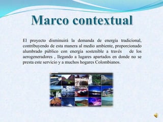 El proyecto disminuirá la demanda de energía tradicional,
contribuyendo de esta manera al medio ambiente, proporcionado
alumbrado público con energía sostenible a través de los
aerogeneradores , llegando a lugares apartados en donde no se
presta este servicio y a muchos hogares Colombianos.
 
