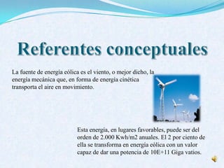 La fuente de energía eólica es el viento, o mejor dicho, la
energía mecánica que, en forma de energía cinética
transporta el aire en movimiento.
Esta energía, en lugares favorables, puede ser del
orden de 2.000 Kwh/m2 anuales. El 2 por ciento de
ella se transforma en energía eólica con un valor
capaz de dar una potencia de 10E+11 Giga vatios.
 