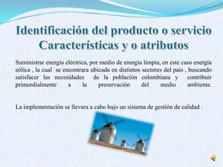 Suministrar energía eléctrica, por medio de energía limpia, en este caso energía
eólica , la cual se encontrara ubicada en distintos sectores del país , buscando
satisfacer las necesidades de la población colombiana y contribuir
primordialmente a la preservación del medio ambiente.
La implementación se llevara a cabo bajo un sistema de gestión de calidad .
 