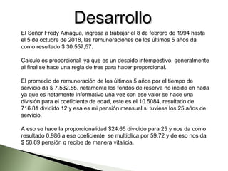El Señor Fredy Amagua, ingresa a trabajar el 8 de febrero de 1994 hasta
el 5 de octubre de 2018, las remuneraciones de los últimos 5 años da
como resultado $ 30.557,57.
Calculo es proporcional  ya que es un despido intempestivo, generalmente
al final se hace una regla de tres para hacer proporcional.
El promedio de remuneración de los últimos 5 años por el tiempo de
servicio da $ 7.532,55, netamente los fondos de reserva no incide en nada
ya que es netamente informativo una vez con ese valor se hace una
división para el coeficiente de edad, este es el 10.5084, resultado de
716.81 dividido 12 y esa es mi pensión mensual si tuviese los 25 años de
servicio.
A eso se hace la proporcionalidad $24.65 dividido para 25 y nos da como
resultado 0.986 a ese coeficiente  se multiplica por 59.72 y de eso nos da
$ 58.89 pensión q recibe de manera vitalicia.
DesarrolloDesarrollo
 