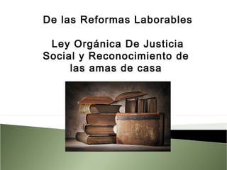 De las Reformas Laborables
 
Ley Orgánica De Justicia
Social y Reconocimiento de
las amas de casa
 