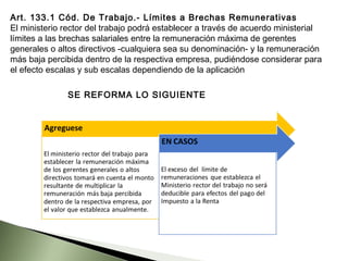Art. 133.1 Cód. De Trabajo.- Límites a Brechas Remunerativas
El ministerio rector del trabajo podrá establecer a través de acuerdo ministerial
límites a las brechas salariales entre la remuneración máxima de gerentes
generales o altos directivos -cualquiera sea su denominación- y la remuneración
más baja percibida dentro de la respectiva empresa, pudiéndose considerar para
el efecto escalas y sub escalas dependiendo de la aplicación
SE REFORMA LO SIGUIENTE
 