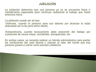 JUBILACIÓN
La jubilación determina que una persona ya no se encuentra física o
mentalmente capacitada para continuar realizando el trabajo que hasta
entonces hacía.
La jubilación puede ser de tipo:
•Ordinaria, cuando la persona cesa sus labores por alcanzar la edad
estipulada por la ley para dicho efecto.
•Extraordinaria, cuando bruscamente debe prescindir del trabajo por
cuestiones de causa mayor, accidentes, discapacidad, etc.
En ambos casos, se necesita realizar un trámite administrativo para pactar
las condiciones del cese laboral y calcular el valor del monto que esa
persona pasará a cobrar como pensión jubilatoria.
 