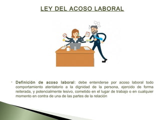 LEY DEL ACOSO LABORAL
 
 Definición de acoso laboral: debe entenderse por acoso laboral todo
comportamiento atentatorio a la dignidad de la persona, ejercido de forma
reiterada, y potencialmente lesivo, cometido en el lugar de trabajo o en cualquier
momento en contra de una de las partes de la relación
 