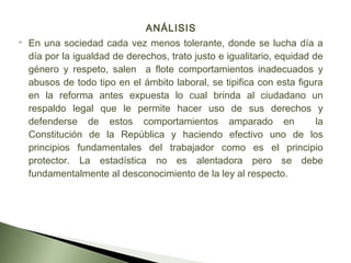ANÁLISIS
 En una sociedad cada vez menos tolerante, donde se lucha día a
día por la igualdad de derechos, trato justo e igualitario, equidad de
género y respeto, salen a flote comportamientos inadecuados y
abusos de todo tipo en el ámbito laboral, se tipifica con esta figura
en la reforma antes expuesta lo cual brinda al ciudadano un
respaldo legal que le permite hacer uso de sus derechos y
defenderse de estos comportamientos amparado en la
Constitución de la República y haciendo efectivo uno de los
principios fundamentales del trabajador como es el principio
protector. La estadística no es alentadora pero se debe
fundamentalmente al desconocimiento de la ley al respecto.
 