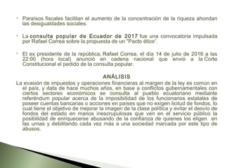  Paraísos fiscales facilitan el aumento de la concentración de la riqueza ahondan
las desigualdades sociales.
 La consulta popular de Ecuador de 2017 fue una convocatoria impulsada
por Rafael Correa sobre la propuesta de un "Pacto ético”.
 El ex presidente de la república, Rafael Correa, el día 14 de julio de 2016 a las
22:00 (hora local) anunció en cadena nacional que envió a la Corte
Constitucional el pedido de la consulta popular.
ANÁLISIS
La evasión de impuestos y operaciones financieras al margen de la ley es común en
el país, y data de hace muchos años, en base a conflictos gubernamentales con
ciertos sectores económicos se consulta al pueblo ecuatoriano mediante
referéndum popular acerca de la imposibilidad de los funcionarios estatales de
poseer cuentas bancarias o acciones en países que no exigen licitud de fondos, lo
cual tiene el objetivo de mejorar la imagen de la clase política y evitar el desvío de
fondos del estado en manos inescrupulosas que ven en el servicio público la
posibilidad de enriquecerse abusando de la confianza de quienes los eligen en
las urnas y debilitando cada vez más a una sociedad marcada por este tipo de
abusos.
 