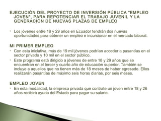 EJECUCIÓN DEL PROYECTO DE INVERSIÓN PÚBLICA "EMPLEO
JOVEN", PARA REPOTENCIAR EL TRABAJO JUVENIL Y LA
GENERACIÓN DE NUEVAS PLAZAS DE EMPLEO
 Los jóvenes entre 18 y 29 años en Ecuador tendrán dos nuevas
oportunidades para obtener un empleo e incursionar en el mercado laboral.
MI PRIMER EMPLEO
 Con esta iniciativa, más de 19 mil jóvenes podrían acceder a pasantías en el
sector privado y 10 mil en el sector público.
 Este programa está dirigido a jóvenes de entre 18 y 29 años que se
encuentran en el tercer y cuarto año de educación superior. También se
incluye a aquellos que no tienen más de 18 meses de haber egresado. Ellos
realizarán pasantías de máximo seis horas diarias, por seis meses.
EMPLEO JOVEN
 En esta modalidad, la empresa privada que contrate un joven entre 18 y 26
años recibirá ayuda del Estado para pagar su salario.
 