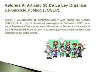 Reforma Al Artículo 58 De La Ley Orgánica
De Servicio Público (LOSEP)
 Acorde a las NORMAS DE OPTIMIZACION Y AUSTERIAD DEL GASTO
PÚBLICO de la Ley de Austeridad promulgada en Septiembre 2017 por el
actual Presidente Constitucional Lenin Moreno, en la Sección 1 trata acerca de
los GASTOS EN PERSONAL, con 11 artículos que impactan directamente a los
trabajadores del sector público.
 