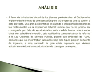 ANÁLISIS
 A favor de la inclusión laboral de los jóvenes profesionales, el Gobierno ha
implementado formas de compensación para las empresas que se sumen a
este proyecto, una gran problemática en cuando a incorporación laboral de
los profesionales es la experiencia laboral, misma que no ha podido ser
conseguida por falta de oportunidades, esta medida busca reducir estas
cifras con subsidio e inversión, esta realidad se contrarresta con la reforma
a la Ley Orgánica de Servicio Público, puesto que alrededor de 70000
personas que se encontraban laborando bajo esta figura pierden su fuente
de ingresos, a esto sumando la gran crisis migratoria que vivimos
actualmente reduce las oportunidades de conseguir un empleo.
 