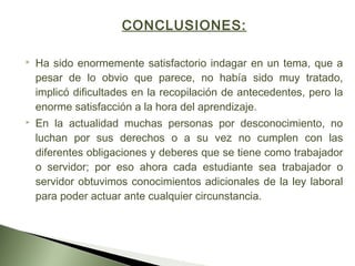 CONCLUSIONES:
 
 Ha sido enormemente satisfactorio indagar en un tema, que a
pesar de lo obvio que parece, no había sido muy tratado,
implicó dificultades en la recopilación de antecedentes, pero la
enorme satisfacción a la hora del aprendizaje.
 En la actualidad muchas personas por desconocimiento, no
luchan por sus derechos o a su vez no cumplen con las
diferentes obligaciones y deberes que se tiene como trabajador
o servidor; por eso ahora cada estudiante sea trabajador o
servidor obtuvimos conocimientos adicionales de la ley laboral
para poder actuar ante cualquier circunstancia.
 