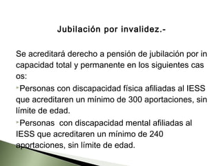 Jubilación por invalidez.­
Se acreditará derecho a pensión de jubilación por in
capacidad total y permanente en los siguientes cas
os:
Personas con discapacidad física afiliadas al IESS
que acreditaren un mínimo de 300 aportaciones, sin
límite de edad.
Personas con discapacidad mental afiliadas al
IESS que acreditaren un mínimo de 240
aportaciones, sin límite de edad.
 