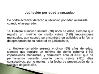 Jubilación por edad avanzada.­
Se podrá acreditar derecho a jubilación por edad avanzada
cuando el asegurado:
a. Hubiere cumplido setenta (70) años de edad, siempre que
registre un mínimo de ciento veinte (120) imposiciones
mensuales, aun cuando se encontrare en actividad a la fecha
de aprobación de su solicitud de jubilación; o,
b. Hubiere cumplido sesenta y cinco (65) años de edad,
siempre que registre un mínimo de ciento ochenta (180)
imposiciones mensuales, y demuestre ante el IESS que ha
permanecido cesante durante ciento veinte (120) días
consecutivos, por lo menos, a la fecha de presentación de la
solicitud de jubilación.
 
