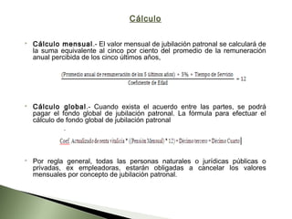 Cálculo
 Cálculo mensual.- El valor mensual de jubilación patronal se calculará de
la suma equivalente al cinco por ciento del promedio de la remuneración
anual percibida de los cinco últimos años,
 
 Cálculo global.- Cuando exista el acuerdo entre las partes, se podrá
pagar el fondo global de jubilación patronal. La fórmula para efectuar el
cálculo de fondo global de jubilación patronal
 Por regla general, todas las personas naturales o jurídicas públicas o
privadas, ex empleadoras, estarán obligadas a cancelar los valores
mensuales por concepto de jubilación patronal.
 