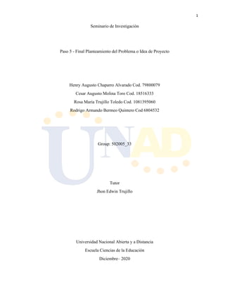 1
Seminario de Investigación
Paso 5 - Final Planteamiento del Problema o Idea de Proyecto
Henry Augusto Chaparro Alvarado Cod. 79800079
Cesar Augusto Molina Toro Cod. 18516333
Rosa María Trujillo Toledo Cod. 1081395060
Rodrigo Armando Bermeo Quintero Cod 6804532
Group: 502005_33
Tutor
Jhon Edwin Trujillo
Universidad Nacional Abierta y a Distancia
Escuela Ciencias de la Educación
Diciembre– 2020
 