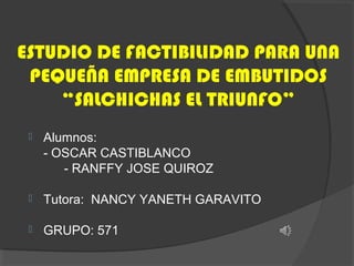 ESTUDIO DE FACTIBILIDAD PARA UNA
PEQUEÑA EMPRESA DE EMBUTIDOS
“SALCHICHAS EL TRIUNFO”


Alumnos:
- OSCAR CASTIBLANCO
- RANFFY JOSE QUIROZ



Tutora: NANCY YANETH GARAVITO



GRUPO: 571

 