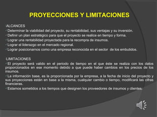 PROYECCIONES Y LIMITACIONES
ALCANCES
Determinar

la viabilidad del proyecto, su rentabilidad, sus ventajas y su inversión.
Definir un plan estratégico para que el proyecto se realice en tiempo y forma.
Lograr una rentabilidad proyectada para la recompra de insumos.
Lograr el liderazgo en el mercado regional.
Lograr posicionarnos como una empresa reconocida en el sector de los embutidos.
LIMITACIONES
El

proyecto será valido en el periodo de tiempo en el que éste se realiza con los datos
proporcionados en ese momento debido a que puede haber cambios en los precios de los
insumos.
La información base, es la proporcionada por la empresa, a la fecha de inicio del proyecto y
sus proyecciones están en base a la misma, cualquier cambio o tiempo, modificará las cifras
financieras.
Estamos sometidos a los tiempos que designen los proveedores de insumos y clientes.

 