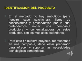 IDENTIFICACIÓN DEL PRODUCTO


En el mercado no hay embutidos (para
nuestro caso salchichas), libres de
conservantes y preservativos por lo cual
pretendemos
iniciar
una
compañía
productora y comercializadora de estos
productos, con los más altos estándares.



Para este fin nuestro proyecto, representado
en una compañía, debe estar preparado
para ofrecer y soportar las necesidades
tecnológicas demandadas.

 