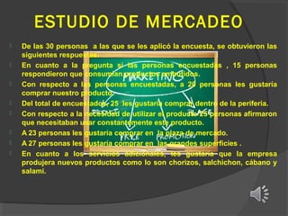 ESTUDIO DE MERCADEO









De las 30 personas a las que se les aplicó la encuesta, se obtuvieron las
siguientes respuestas.
En cuanto a la pregunta si las personas encuestadas , 15 personas
respondieron que consumian productos embutidos.
Con respecto a las personas encuestadas, a 20 personas les gustaría
comprar nuestro producto.
Del total de encuestados, 25 les gustaría comprar dentro de la periferia.
Con respecto a la necesidad de utilizar el producto 25 personas afirmaron
que necesitaban usar constantemente este producto.
A 23 personas les gustaría comprar en la plaza de mercado.
A 27 personas les gustaría comprar en las grandes superficies .
En cuanto a los servicios adicionales, les gustaría que la empresa
produjera nuevos productos como lo son chorizos, salchichon, cábano y
salami.

 