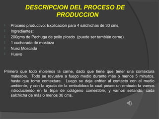 DESCRIPCION DEL PROCESO DE
PRODUCCION







Proceso productivo: Explicación para 4 salchichas de 30 cms.
Ingredientes: 
200gms de Pechuga de pollo picado  (puede ser también carne)
1 cucharada de mostaza
Nuez Moscada
Huevo

Primero  que  todo  molemos  la  carne,  dado  que  tiene  que  tener  una  contextura 
maleable.    Todo  se  revuelve  a  fuego  medio  durante  más  o  menos  5  minutos, 
hasta  que  tome  contextura.    Luego  se  deja  enfriar  al  contacto  con  el  medio 
ambiente,  y  con  la  ayuda  de  la  embutidora  la  cual  posee  un  embudo  la  vamos 
introduciendo  en  la  tripa  de  colágeno  comestible,  y  vamos  sellando,  cada 
salchicha de más o menos 30 cms. 

 