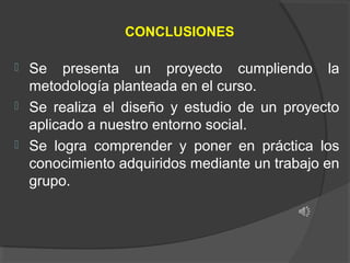 CONCLUSIONES




Se presenta un proyecto cumpliendo la
metodología planteada en el curso.
Se realiza el diseño y estudio de un proyecto
aplicado a nuestro entorno social.
Se logra comprender y poner en práctica los
conocimiento adquiridos mediante un trabajo en
grupo.

 