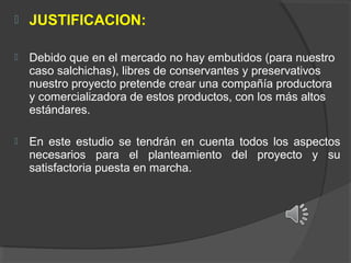 

JUSTIFICACION:



Debido que en el mercado no hay embutidos (para nuestro
caso salchichas), libres de conservantes y preservativos
nuestro proyecto pretende crear una compañía productora
y comercializadora de estos productos, con los más altos
estándares.



En este estudio se tendrán en cuenta todos los aspectos
necesarios para el planteamiento del proyecto y su
satisfactoria puesta en marcha.

 
