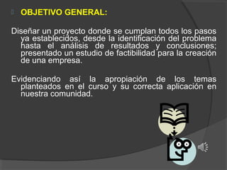 

OBJETIVO GENERAL:

Diseñar un proyecto donde se cumplan todos los pasos
ya establecidos, desde la identificación del problema
hasta el análisis de resultados y conclusiones;
presentado un estudio de factibilidad para la creación
de una empresa.
Evidenciando así la apropiación de los temas
planteados en el curso y su correcta aplicación en
nuestra comunidad.

 