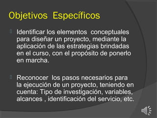 Objetivos Específicos


Identificar los elementos conceptuales
para diseñar un proyecto, mediante la
aplicación de las estrategias brindadas
en el curso, con el propósito de ponerlo
en marcha.



Reconocer los pasos necesarios para
la ejecución de un proyecto, teniendo en
cuenta: Tipo de investigación, variables,
alcances , identificación del servicio, etc.

 